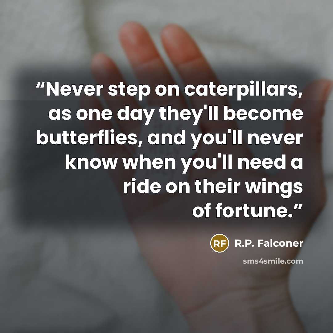 “Never step on caterpillars, as one day they'll become butterflies, and you'll never know when you'll need a ride on their wings of fortune.” quote by R.P. Falconer