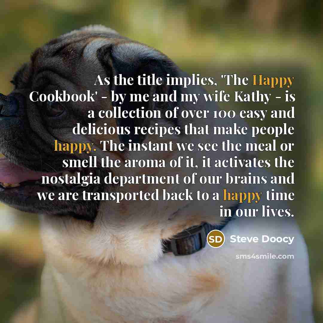 “As the title implies, 'The Happy Cookbook' - by me and my wife Kathy - is a collection of over 100 easy and delicious recipes that make people happy. The instant we see the meal or smell the aroma of it, it activates the nostalgia department of our brains and we are transported back to a happy…” quote by Steve Doocy