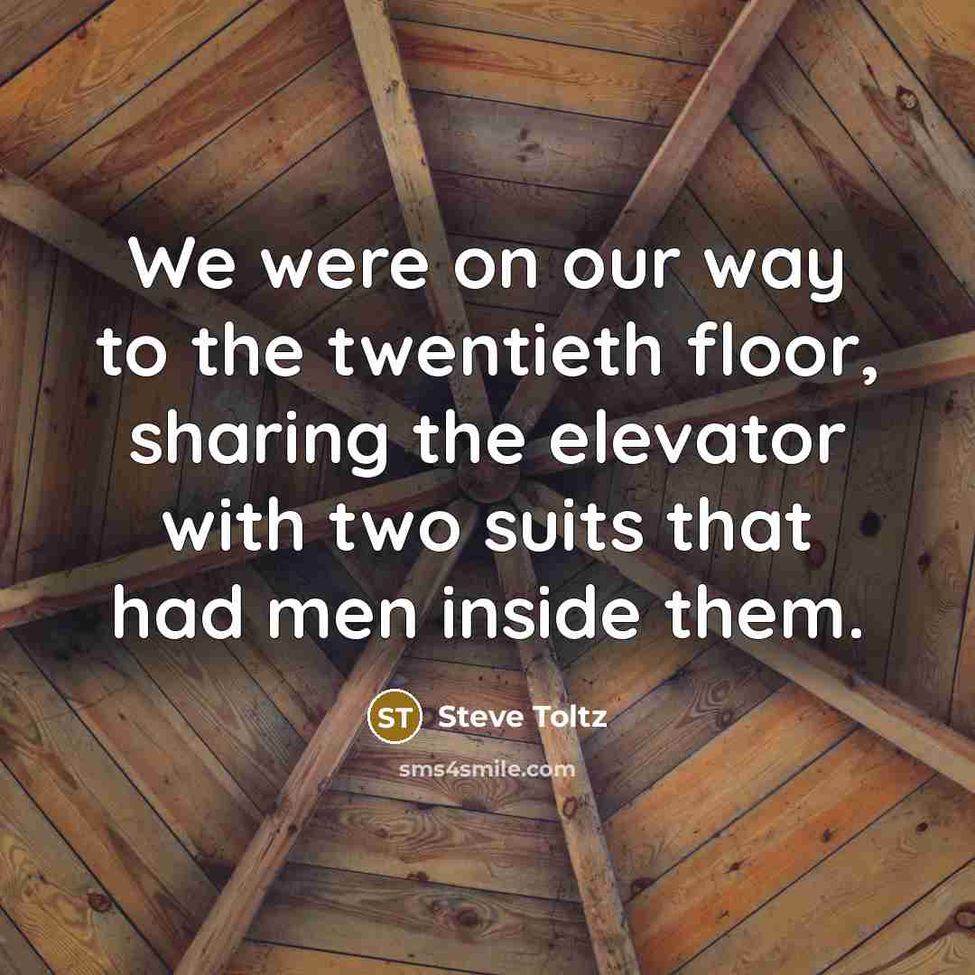 “We were on our way to the twentieth floor, sharing the elevator with two suits that had men inside them.” quote by Steve Toltz