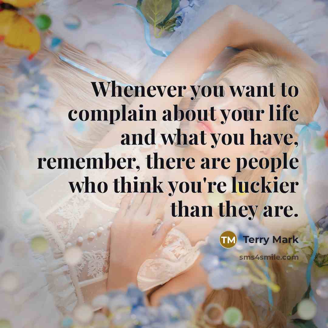 “Whenever you want to complain about your life and what you have, remember, there are people who think you're luckier than they are.” quote by Terry Mark