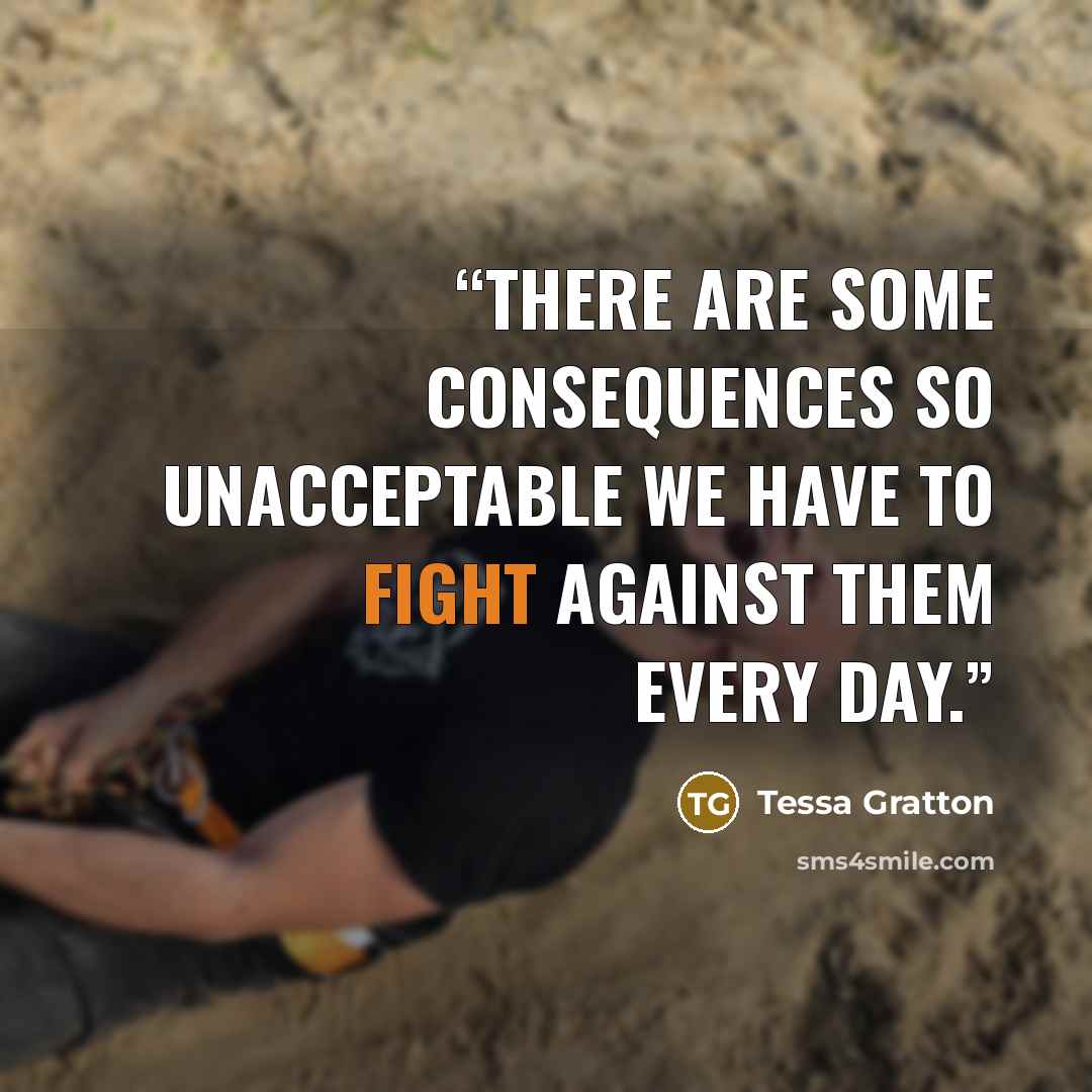 “There are some consequences so unacceptable we have to fight against them every day.” quote by Tessa Gratton