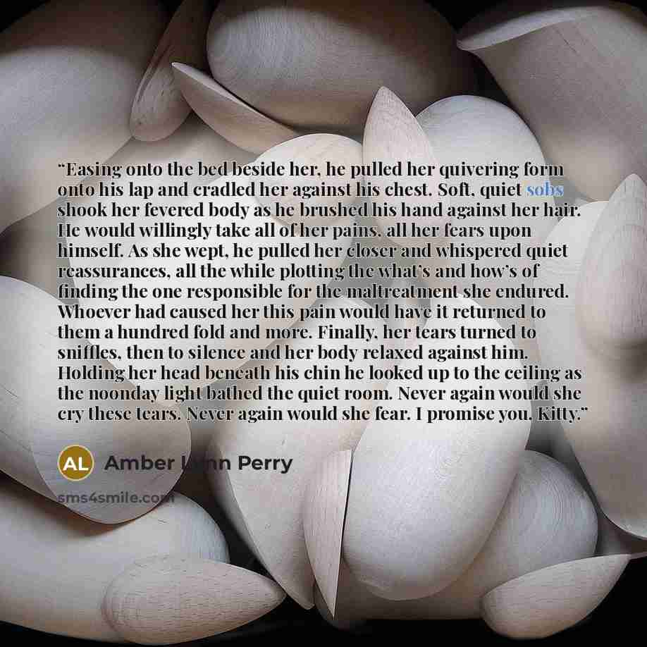 “Easing onto the bed beside her, he pulled her quivering form onto his lap and cradled her against his chest. Soft, quiet sobs shook her fevered body as he brushed his hand against her hair. He would willingly take all of her pains, all her fears upon himself. As she wept, he pulled her closer and…” quote by Amber Lynn Perry