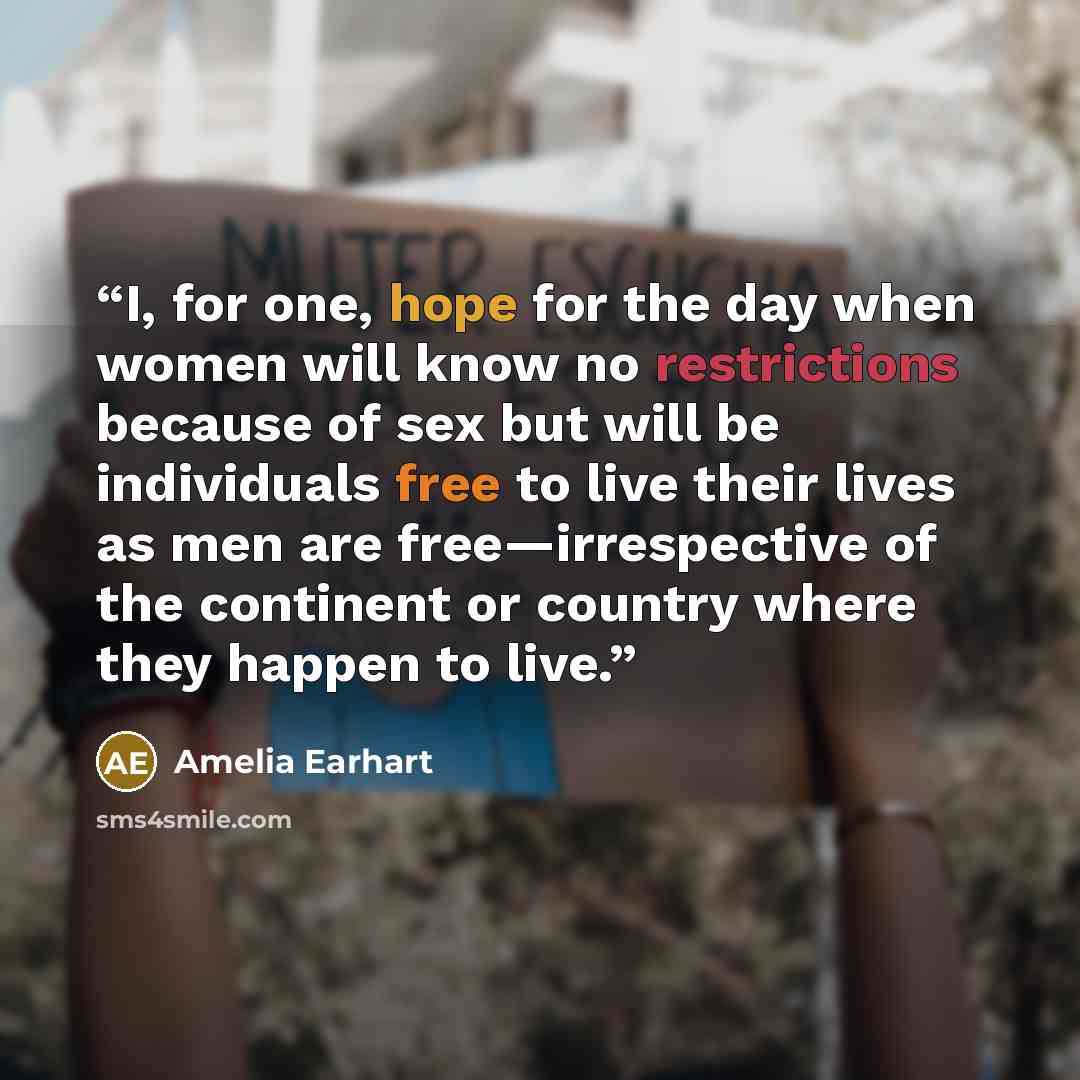 “I, for one, hope for the day when women will know no restrictions because of sex but will be individuals free to live their lives as men are free—irrespective of the continent or country where they happen to live.” quote by Amelia Earhart