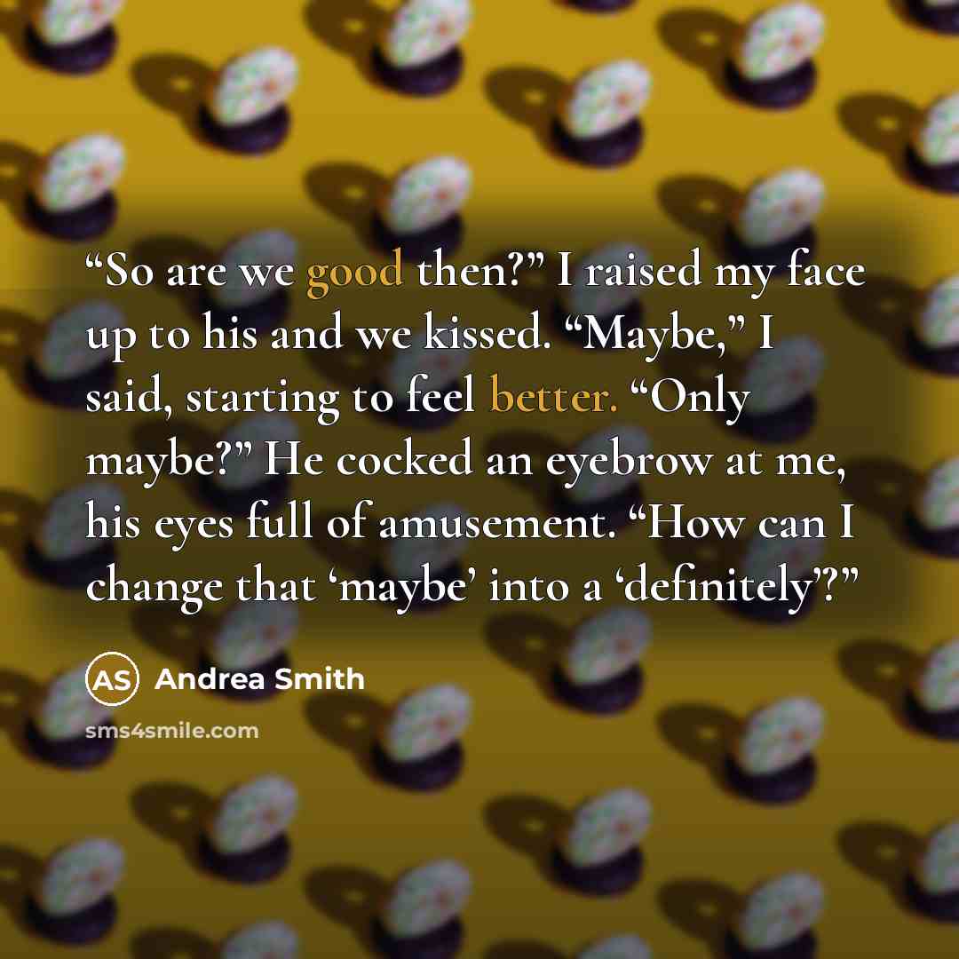 “So are we good then?” I raised my face up to his and we kissed. “Maybe,” I said, starting to feel better. “Only maybe?” He cocked an eyebrow at me, his eyes full of amusement. “How can I change that ‘maybe’ into a ‘definitely’?” quote by Andrea Smith