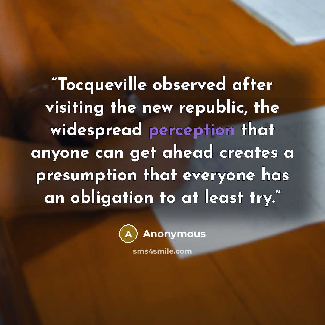 “Tocqueville observed after visiting the new republic, the widespread perception that anyone can get ahead creates a presumption that everyone has an obligation to at least try.” quote by Anonymous
