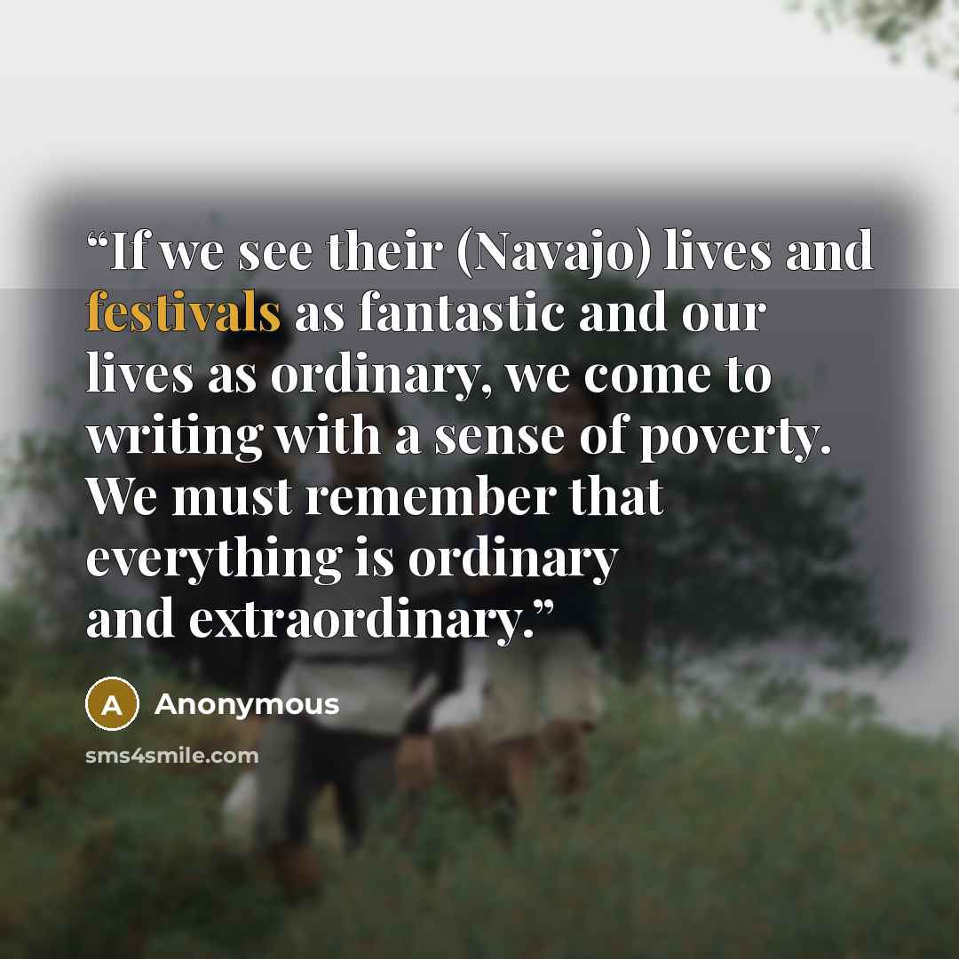 “If we see their (Navajo) lives and festivals as fantastic and our lives as ordinary, we come to writing with a sense of poverty. We must remember that everything is ordinary and extraordinary.” quote by Anonymous