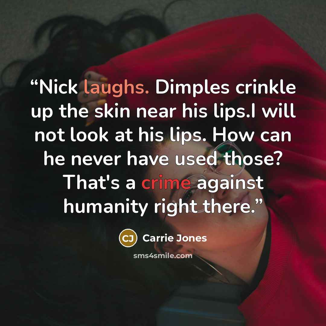 “Nick laughs. Dimples crinkle up the skin near his lips.I will not look at his lips. How can he never have used those? That's a crime against humanity right there.” quote by Carrie Jones