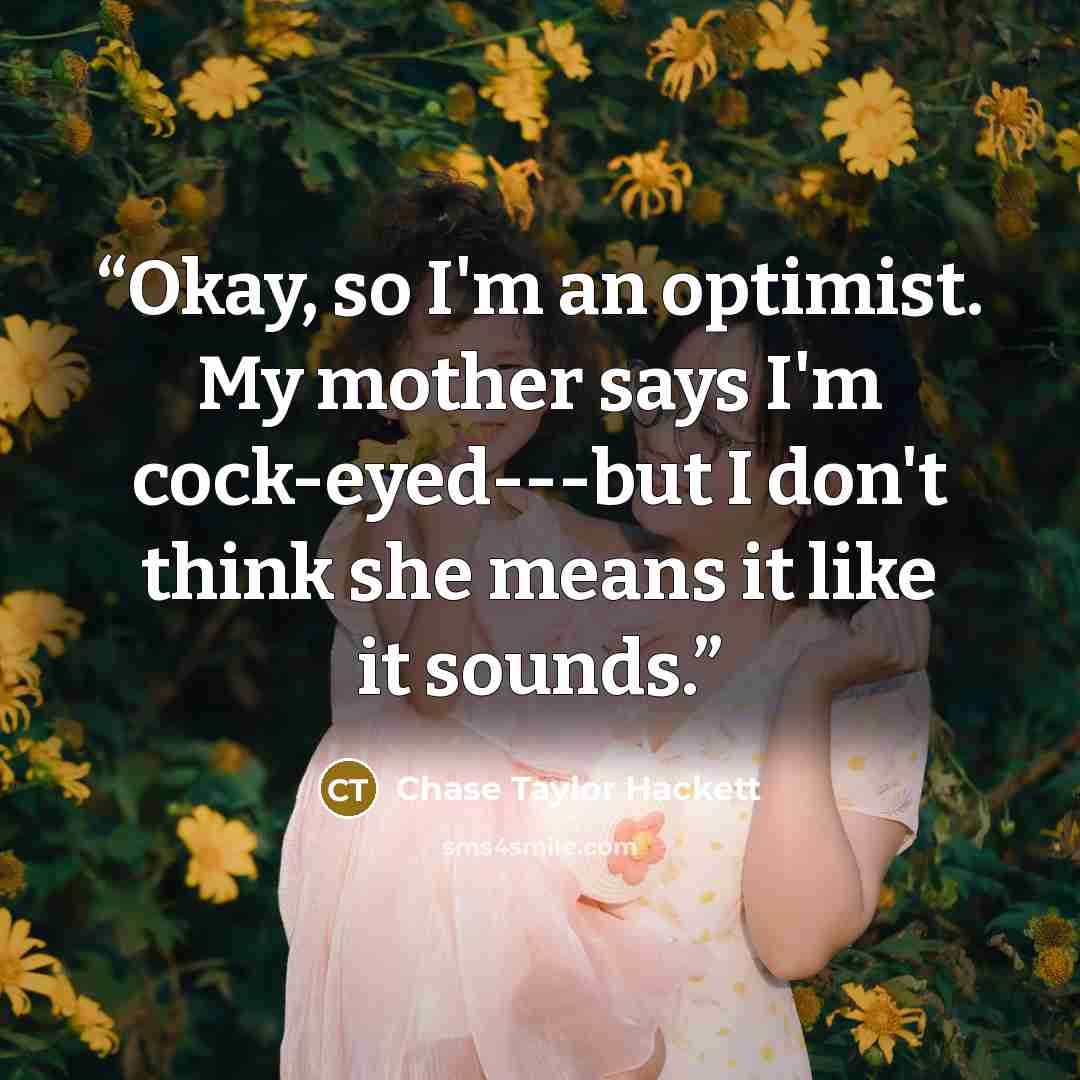 “Okay, so I'm an optimist. My mother says I'm cock-eyed---but I don't think she means it like it sounds.” quote by Chase Taylor Hackett