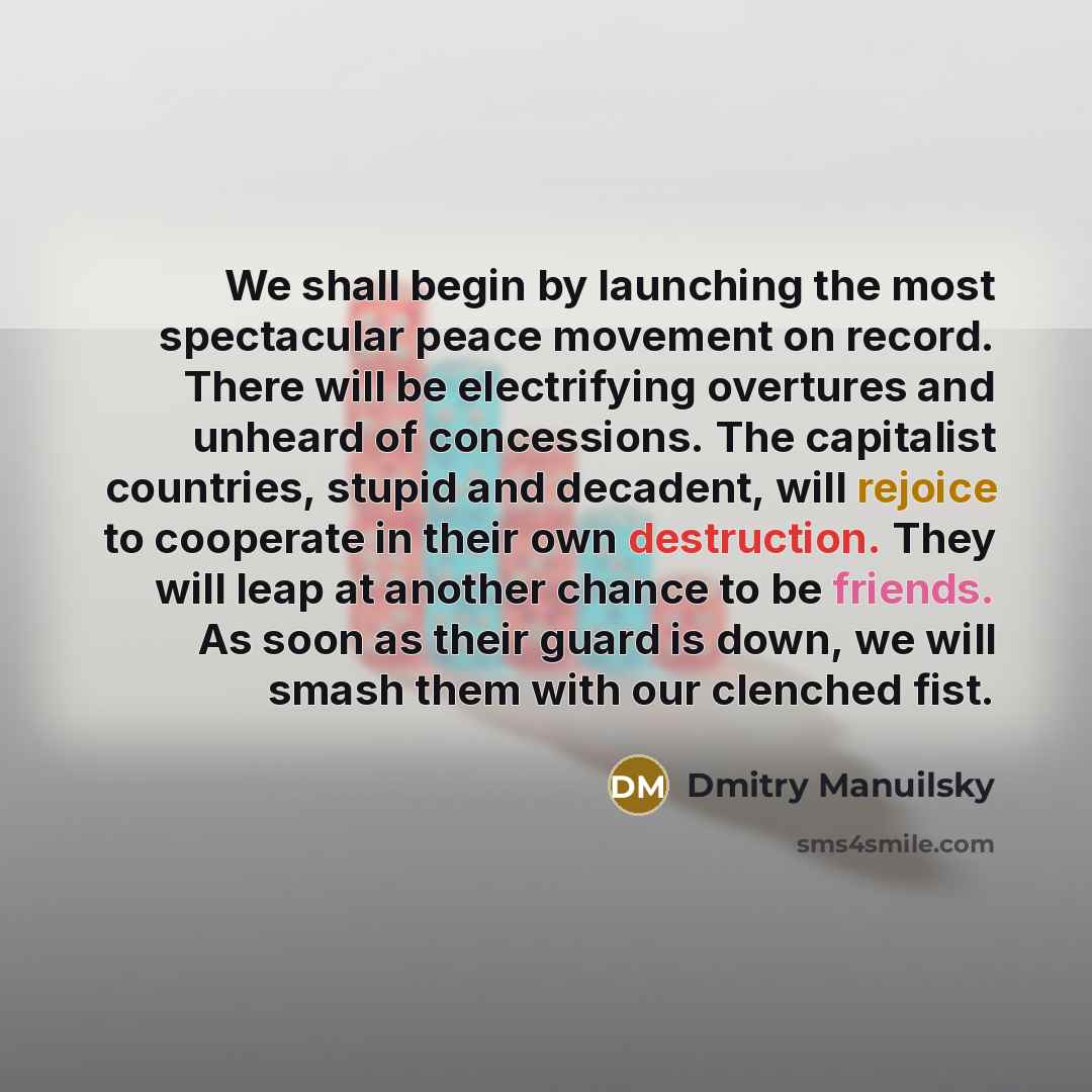 “We shall begin by launching the most spectacular peace movement on record. There will be electrifying overtures and unheard of concessions. The capitalist countries, stupid and decadent, will rejoice to cooperate in their own destruction. They will leap at another chance to be friends. As soon as…” quote by Dmitry Manuilsky