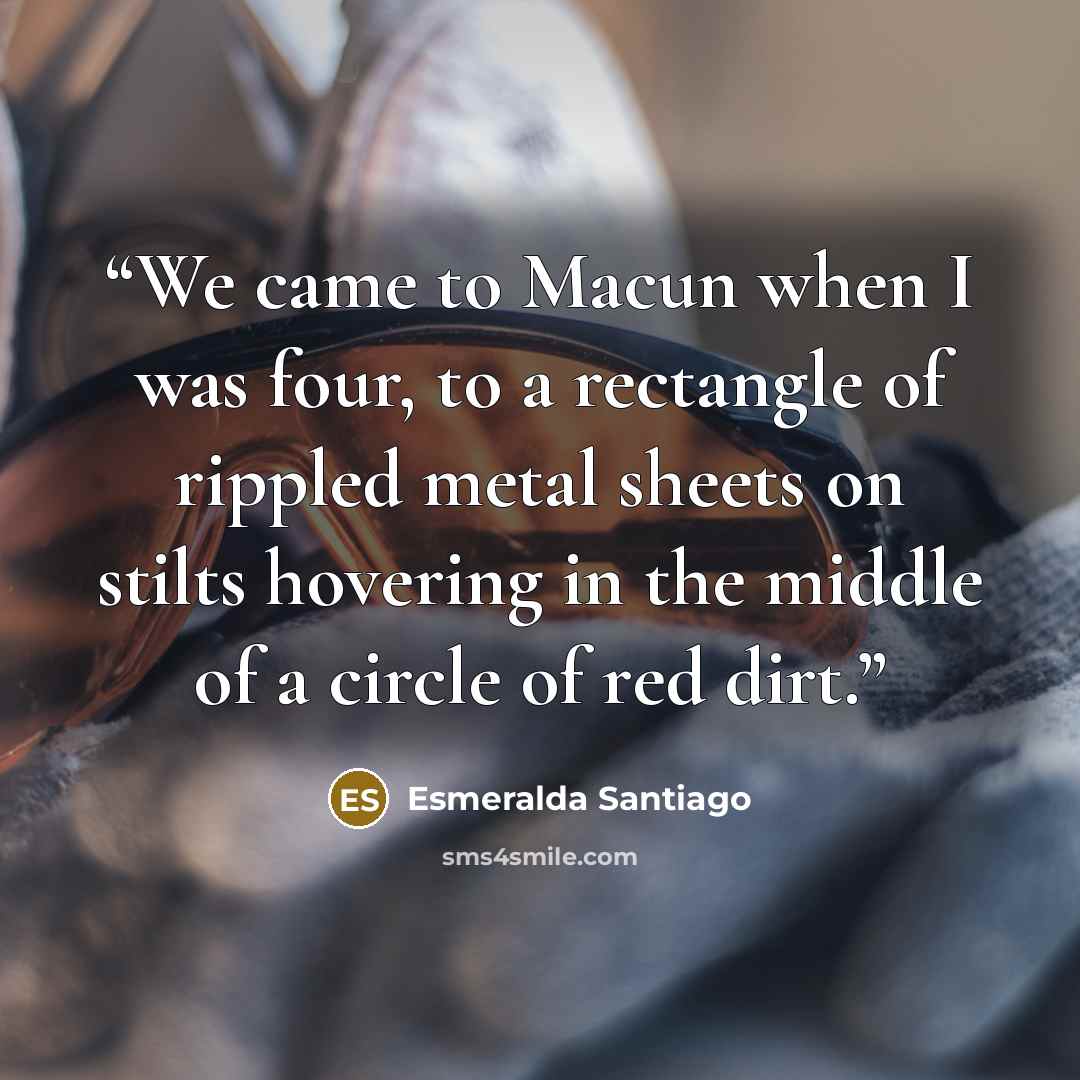 “We came to Macun when I was four, to a rectangle of rippled metal sheets on stilts hovering in the middle of a circle of red dirt.” quote by Esmeralda Santiago