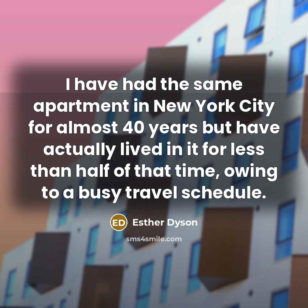 “I have had the same apartment in New York City for almost 40 years but have actually lived in it for less than half of that time, owing to a busy travel schedule.” quote by Esther Dyson