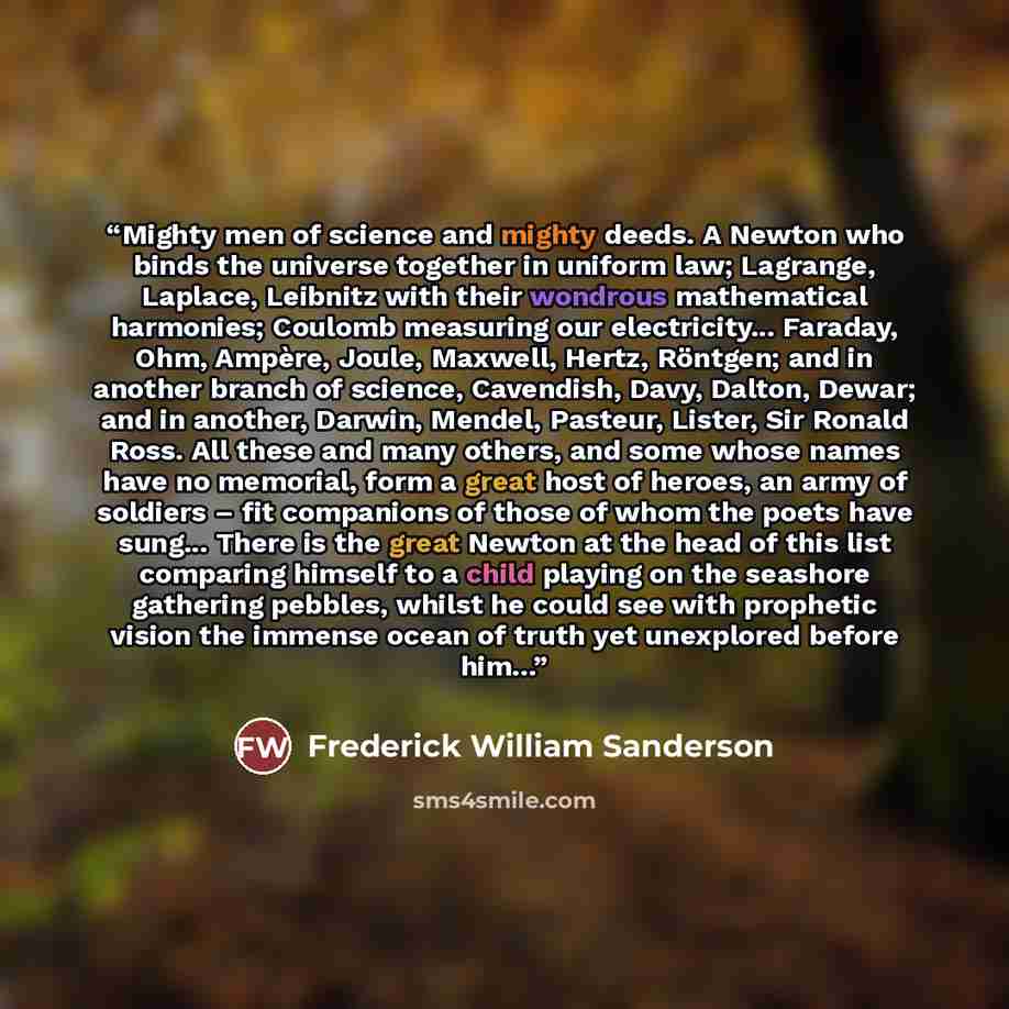 “Mighty men of science and mighty deeds. A Newton who binds the universe together in uniform law; Lagrange, Laplace, Leibnitz with their wondrous mathematical harmonies; Coulomb measuring our electricity... Faraday, Ohm, Ampère, Joule, Maxwell, Hertz, Röntgen; and in another branch of science…” quote by Frederick William Sanderson