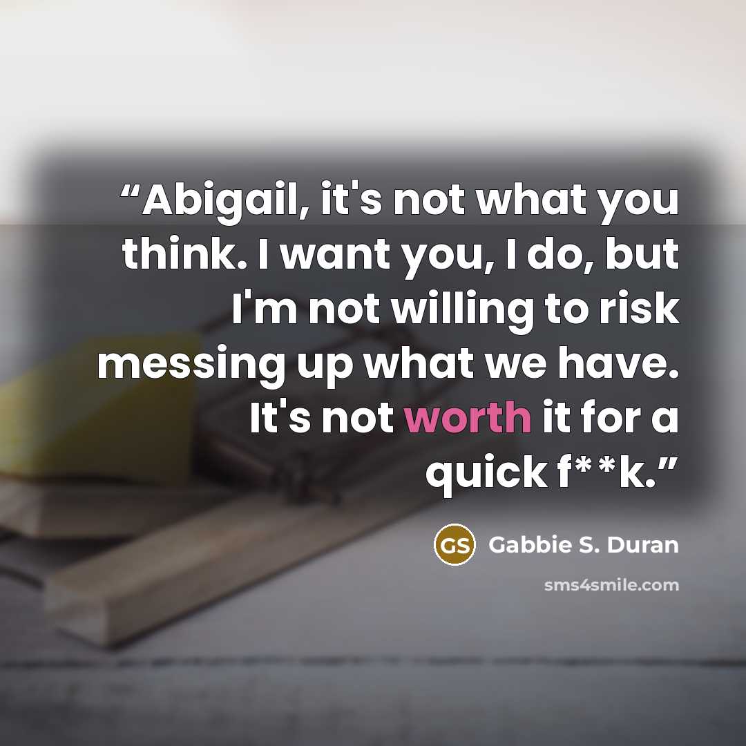 “Abigail, it's not what you think. I want you, I do, but I'm not willing to risk messing up what we have. It's not worth it for a quick f**k.” quote by Gabbie S. Duran