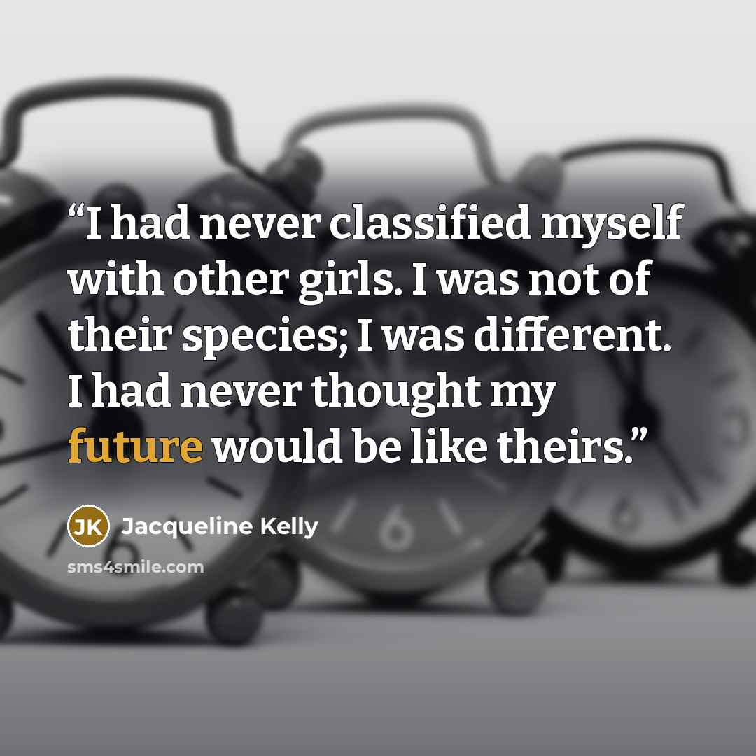 “I had never classified myself with other girls. I was not of their species; I was different. I had never thought my future would be like theirs.” quote by Jacqueline Kelly