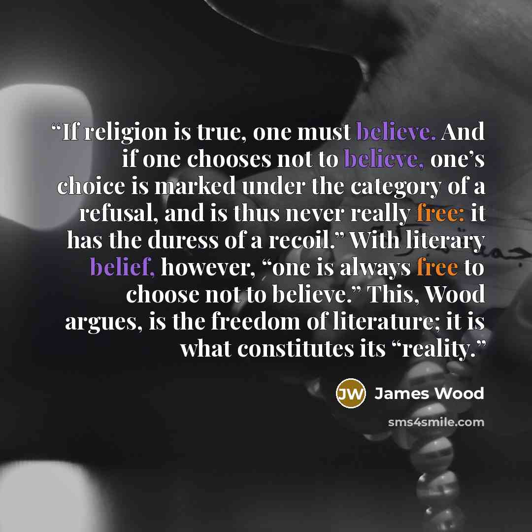 “If religion is true, one must believe. And if one chooses not to believe, one’s choice is marked under the category of a refusal, and is thus never really free: it has the duress of a recoil.” With literary belief, however, “one is always free to choose not to believe.” This, Wood argues, is the…” quote by James Wood