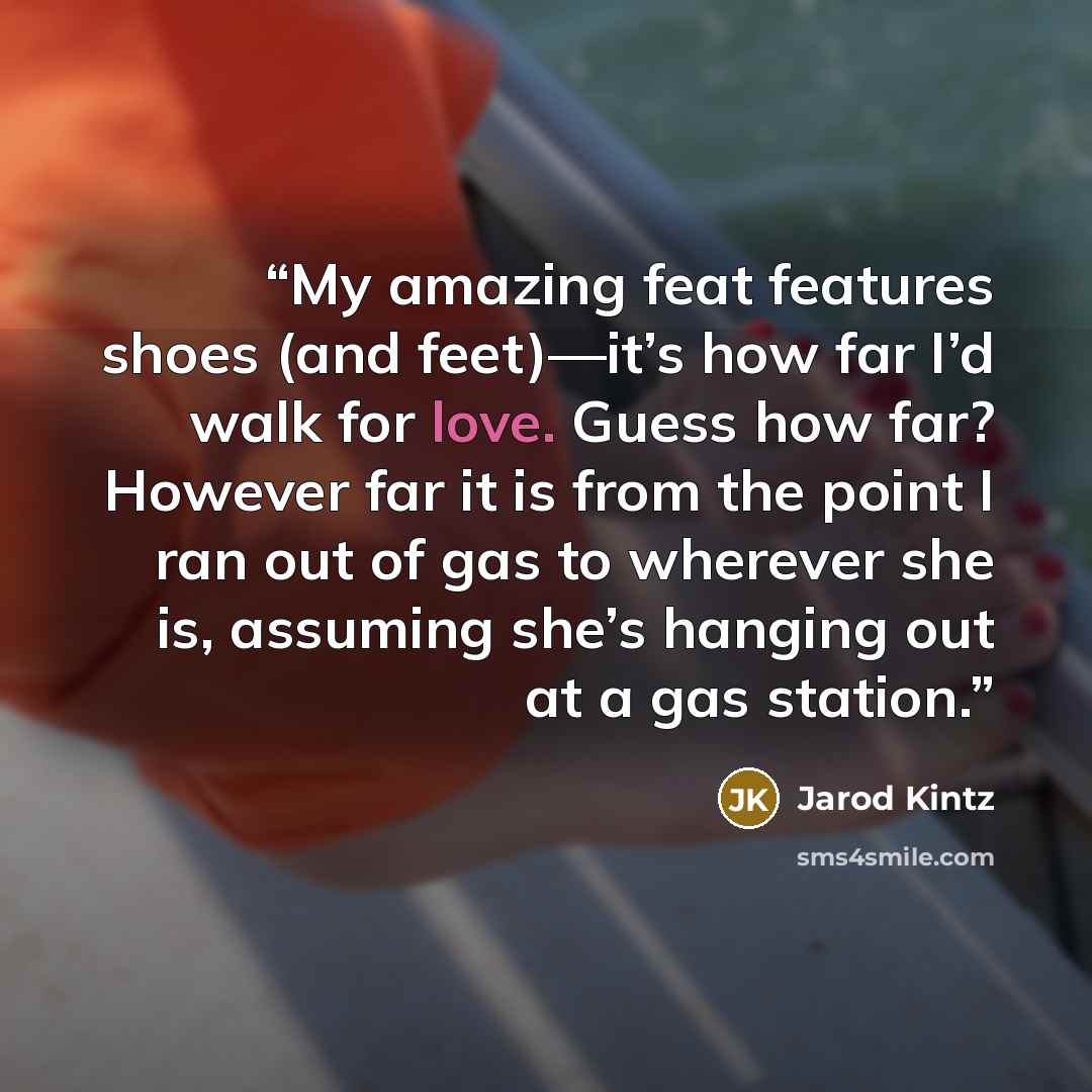 “My amazing feat features shoes (and feet)—it’s how far I’d walk for love. Guess how far? However far it is from the point I ran out of gas to wherever she is, assuming she’s hanging out at a gas station.” quote by Jarod Kintz