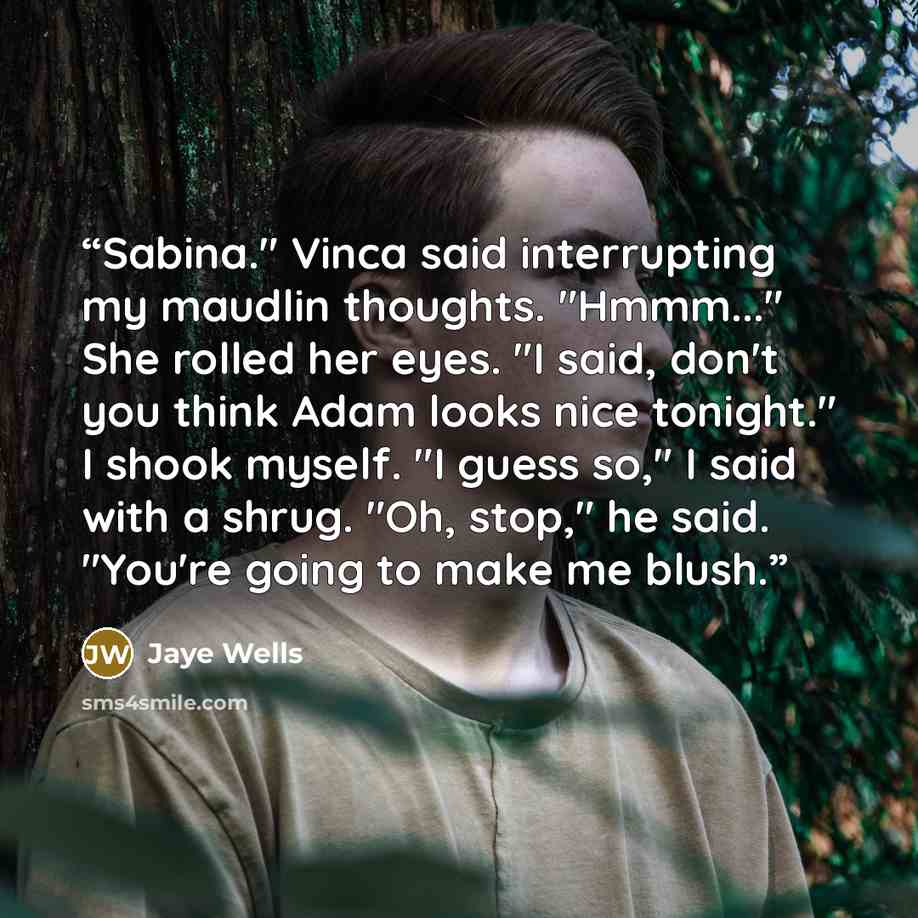 “Sabina." Vinca said interrupting my maudlin thoughts. "Hmmm..." She rolled her eyes. "I said, don't you think Adam looks nice tonight." I shook myself. "I guess so," I said with a shrug. "Oh, stop," he said. "You're going to make me blush.” quote by Jaye Wells
