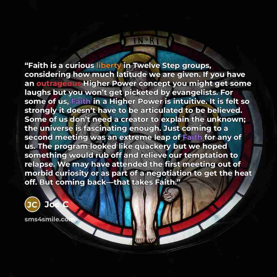 “Faith is a curious liberty in Twelve Step groups, considering how much latitude we are given. If you have an outrageous Higher Power concept you might get some laughs but you won’t get picketed by evangelists. For some of us, Faith in a Higher Power is intuitive. It is felt so strongly it doesn’t…” quote by Joe C