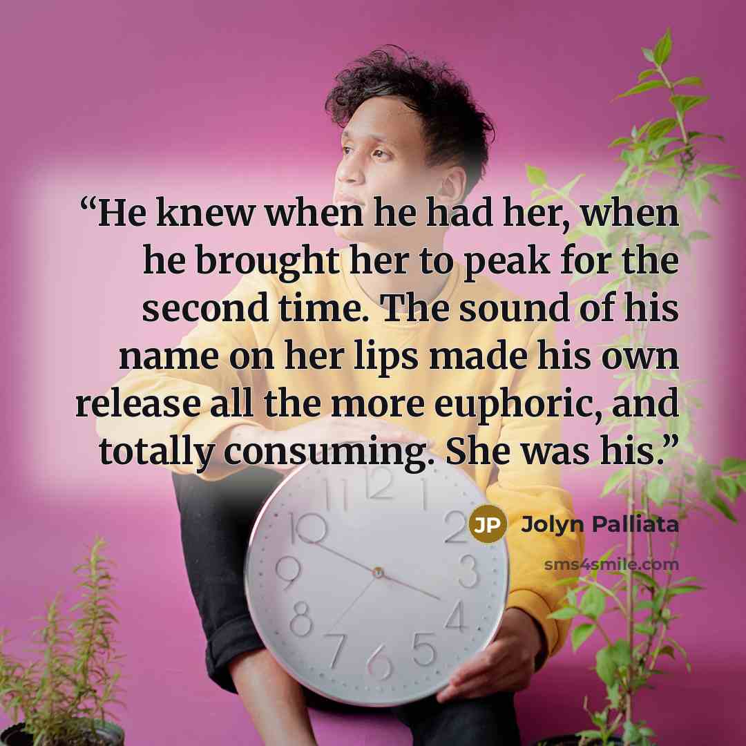 “He knew when he had her, when he brought her to peak for the second time. The sound of his name on her lips made his own release all the more euphoric, and totally consuming. She was his.” quote by Jolyn Palliata