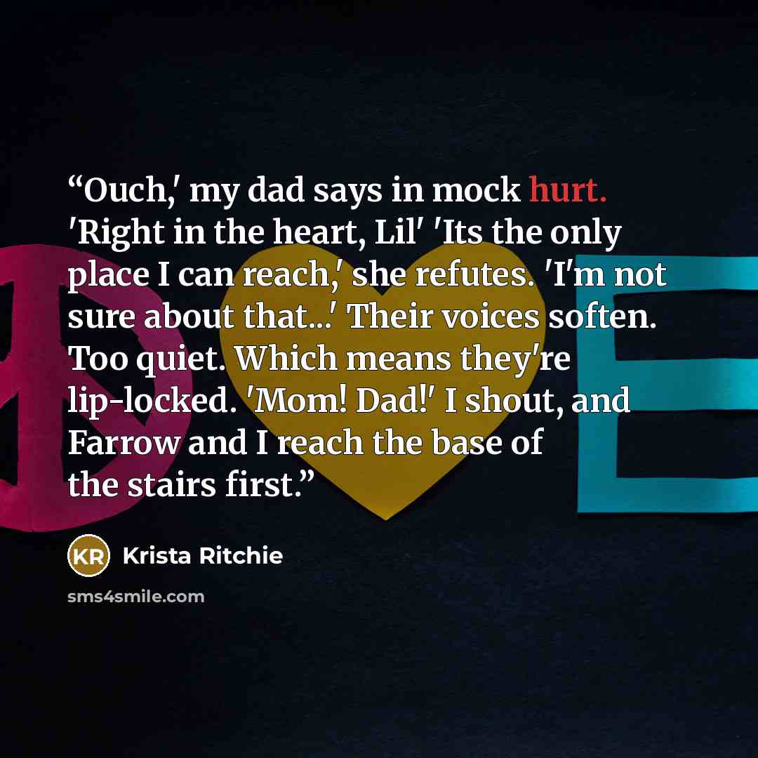 “Ouch,' my dad says in mock hurt. 'Right in the heart, Lil' 'Its the only place I can reach,' she refutes. 'I'm not sure about that...' Their voices soften. Too quiet. Which means they're lip-locked. 'Mom! Dad!' I shout, and Farrow and I reach the base of the stairs first.” quote by Krista Ritchie