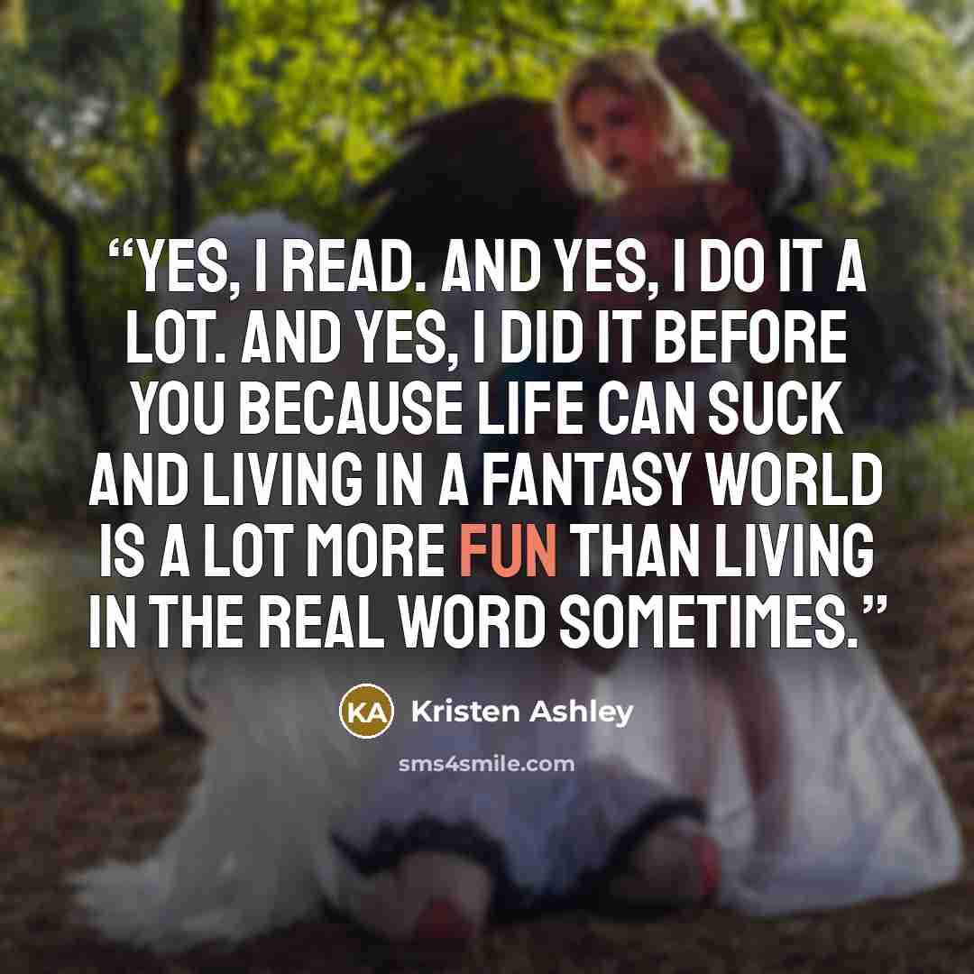 “Yes, I read. And yes, I do it a lot. And yes, I did it before you because life can suck and living in a fantasy world is a lot more fun than living in the real word sometimes.” quote by Kristen Ashley