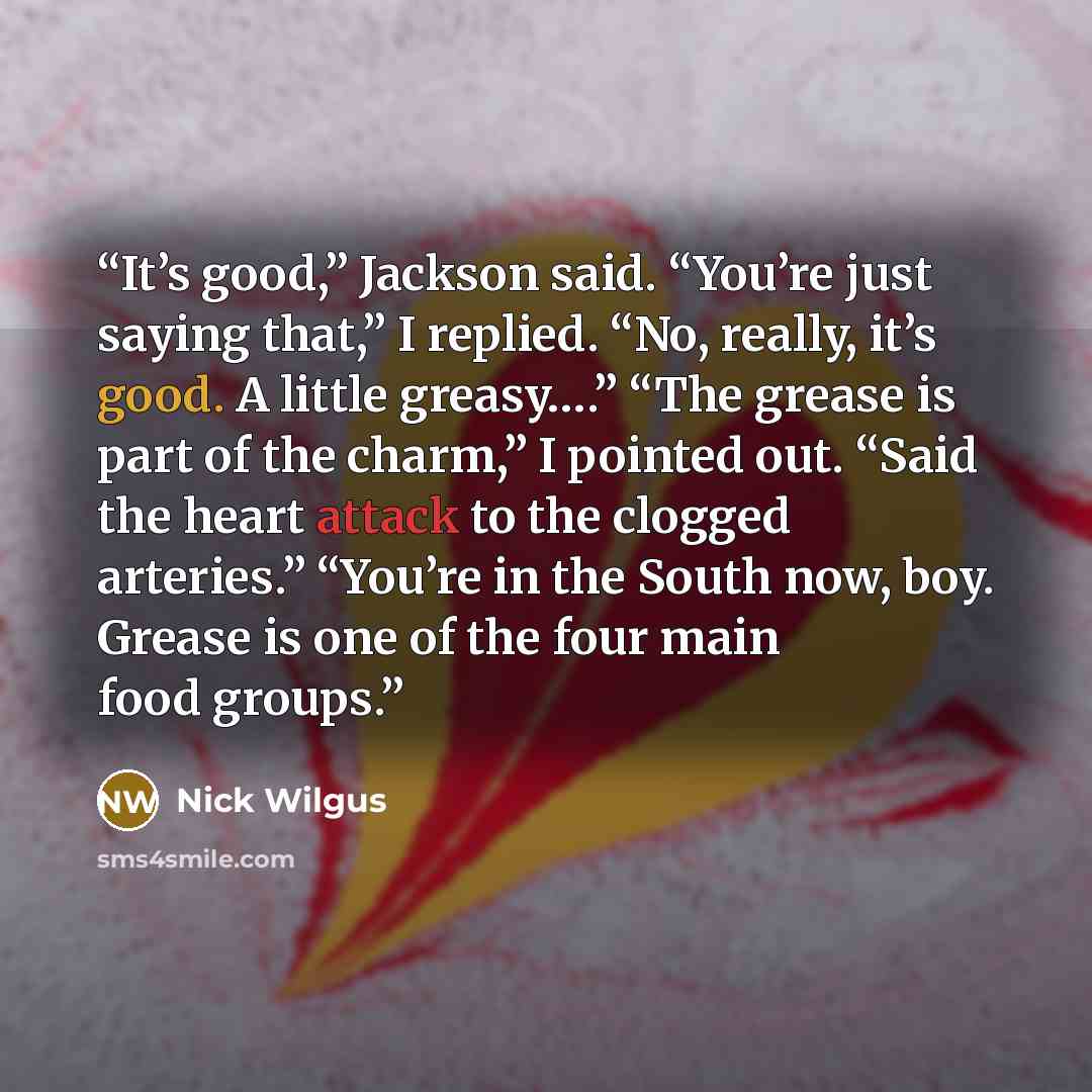 “It’s good,” Jackson said. “You’re just saying that,” I replied. “No, really, it’s good. A little greasy….” “The grease is part of the charm,” I pointed out. “Said the heart attack to the clogged arteries.” “You’re in the South now, boy. Grease is one of the four main food groups.” quote by Nick Wilgus