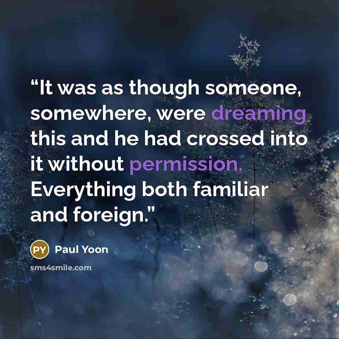 “It was as though someone, somewhere, were dreaming this and he had crossed into it without permission. Everything both familiar and foreign.” quote by Paul Yoon