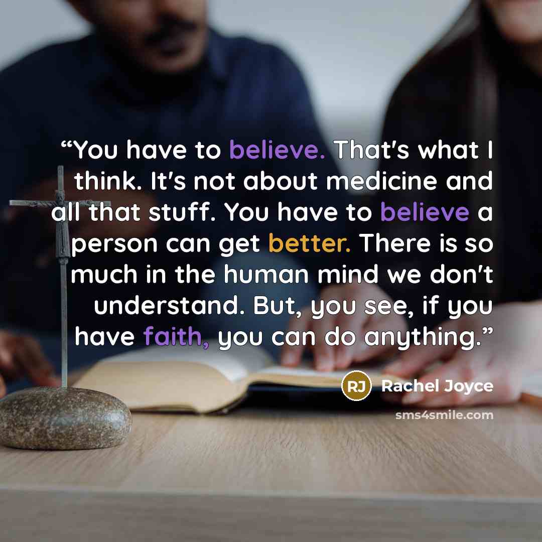 “You have to believe. That's what I think. It's not about medicine and all that stuff. You have to believe a person can get better. There is so much in the human mind we don't understand. But, you see, if you have faith, you can do anything.” quote by Rachel Joyce