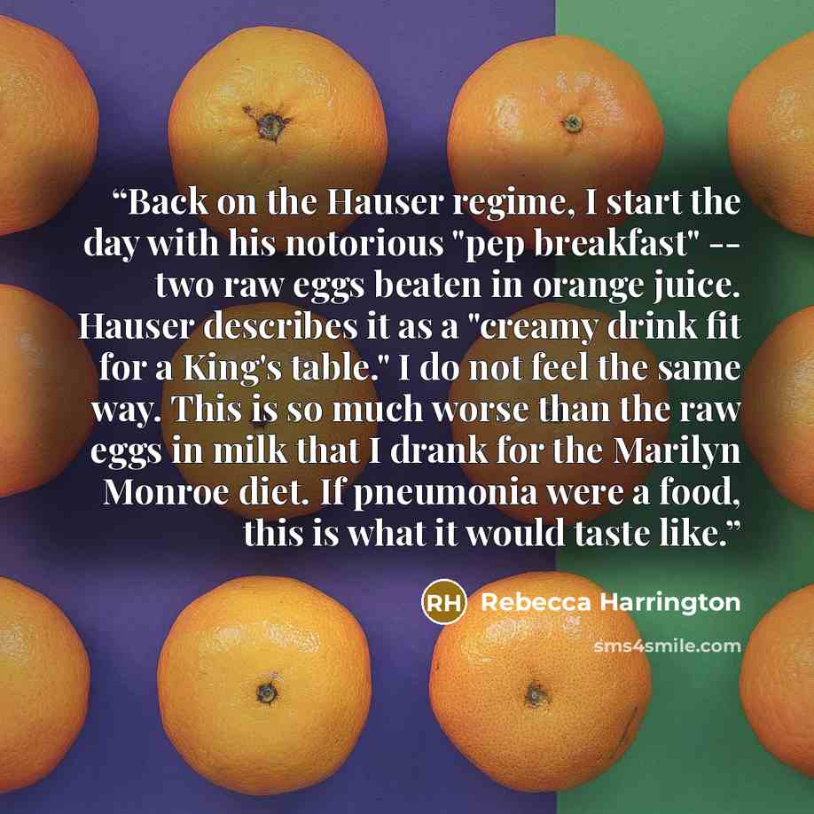 “Back on the Hauser regime, I start the day with his notorious "pep breakfast" -- two raw eggs beaten in orange juice. Hauser describes it as a "creamy drink fit for a King's table." I do not feel the same way. This is so much worse than the raw eggs in milk that I drank for the Marilyn Monroe…” quote by Rebecca Harrington