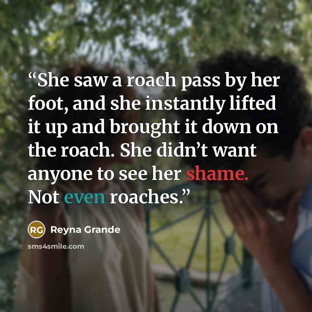“She saw a roach pass by her foot, and she instantly lifted it up and brought it down on the roach. She didn’t want anyone to see her shame. Not even roaches.” quote by Reyna Grande