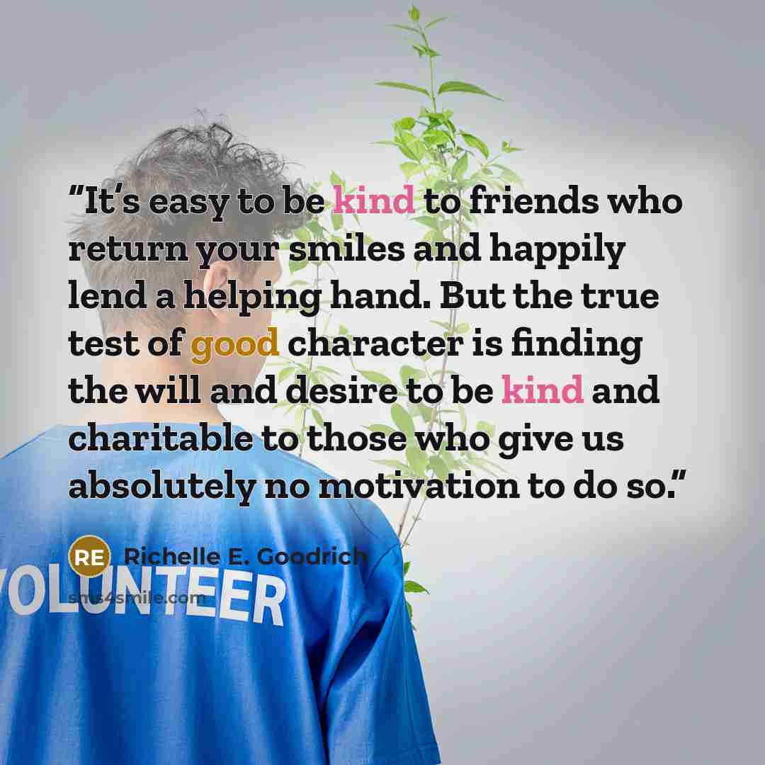 “It’s easy to be kind to friends who return your smiles and happily lend a helping hand. But the true test of good character is finding the will and desire to be kind and charitable to those who give us absolutely no motivation to do so.” quote by Richelle E. Goodrich