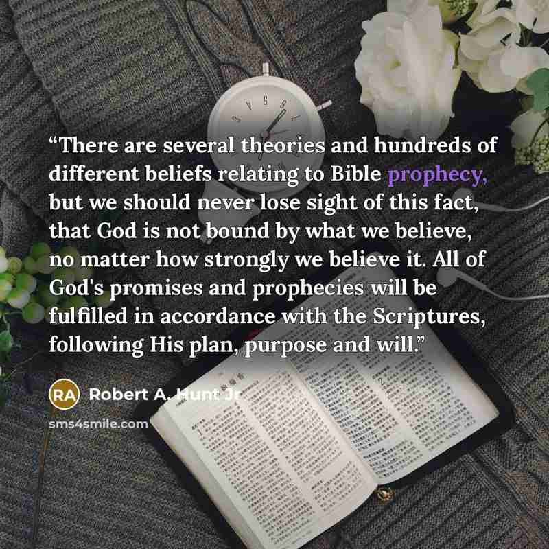 “There are several theories and hundreds of different beliefs relating to Bible prophecy, but we should never lose sight of this fact, that God is not bound by what we believe, no matter how strongly we believe it. All of God's promises and prophecies will be fulfilled in accordance with the…” quote by Robert A. Hunt Jr