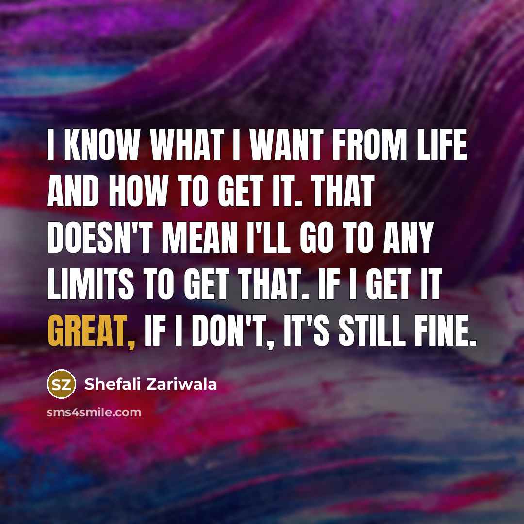 “I know what I want from life and how to get it. That doesn't mean I'll go to any limits to get that. If I get it great, if I don't, it's still fine.” quote by Shefali Zariwala