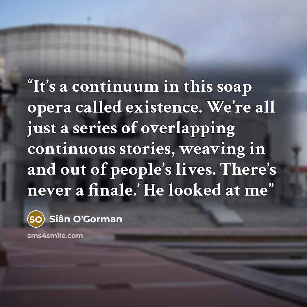 “It’s a continuum in this soap opera called existence. We’re all just a series of overlapping continuous stories, weaving in and out of people’s lives. There’s never a finale.’ He looked at me” quote by Siân O'Gorman
