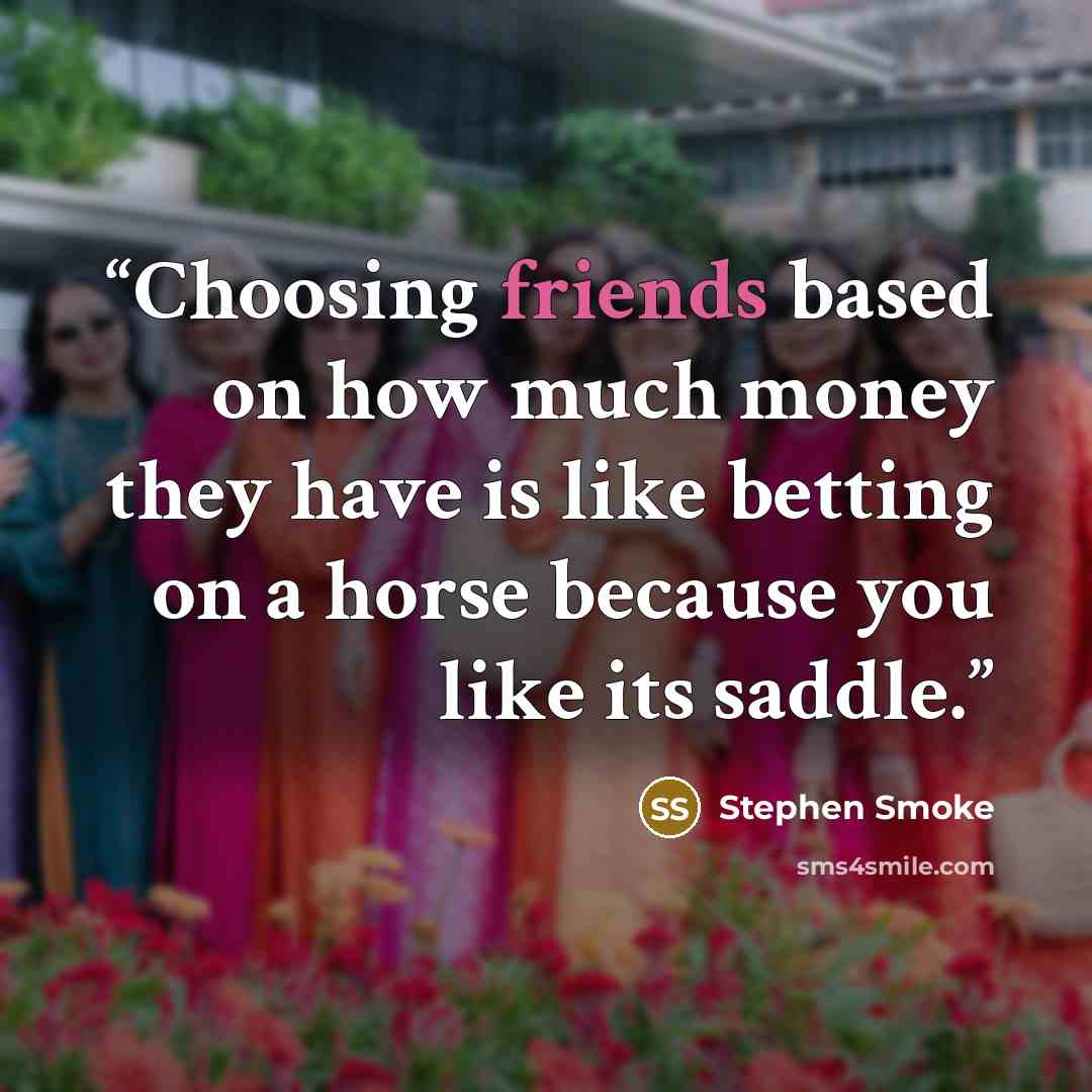 “Choosing friends based on how much money they have is like betting on a horse because you like its saddle.” quote by Stephen Smoke
