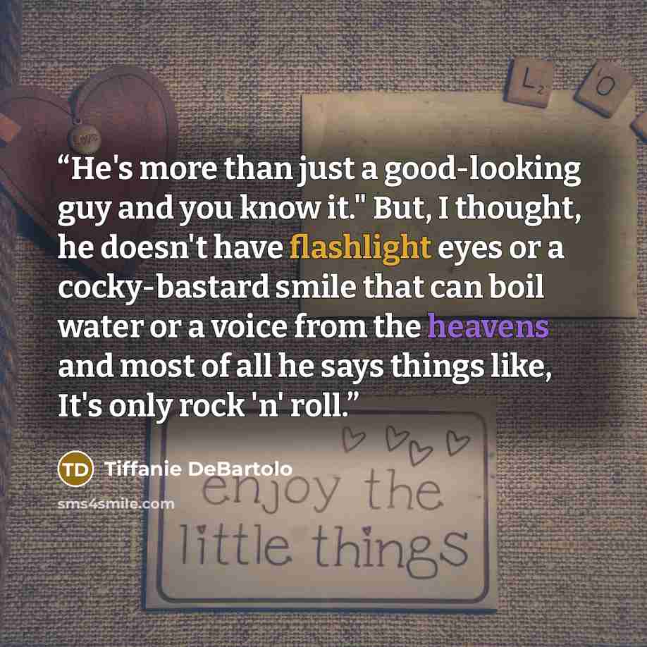 “He's more than just a good-looking guy and you know it." But, I thought, he doesn't have flashlight eyes or a cocky-bastard smile that can boil water or a voice from the heavens and most of all he says things like, It's only rock 'n' roll.” quote by Tiffanie DeBartolo