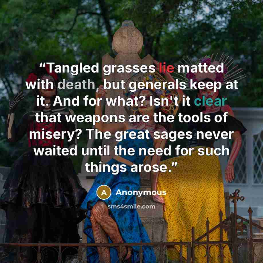 “Tangled grasses lie matted with death, but generals keep at it. And for what? Isn't it clear that weapons are the tools of misery? The great sages never waited until the need for such things arose.” quote by Anonymous