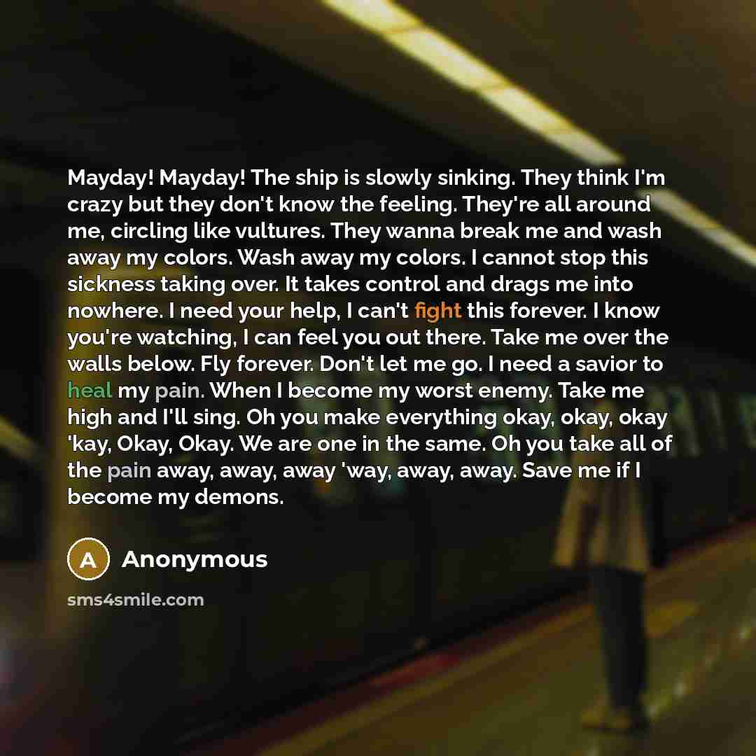 “Mayday! Mayday! The ship is slowly sinking. They think I'm crazy but they don't know the feeling. They're all around me, circling like vultures. They wanna break me and wash away my colors. Wash away my colors. I cannot stop this sickness taking over. It takes control and drags me into nowhere. I…” quote by Anonymous