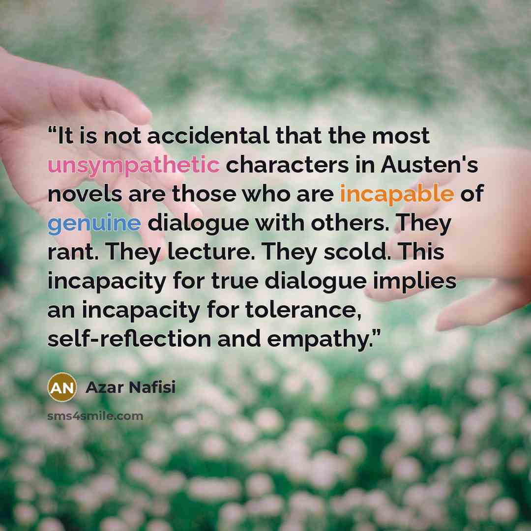 “It is not accidental that the most unsympathetic characters in Austen's novels are those who are incapable of genuine dialogue with others. They rant. They lecture. They scold. This incapacity for true dialogue implies an incapacity for tolerance, self-reflection and empathy.” quote by Azar Nafisi