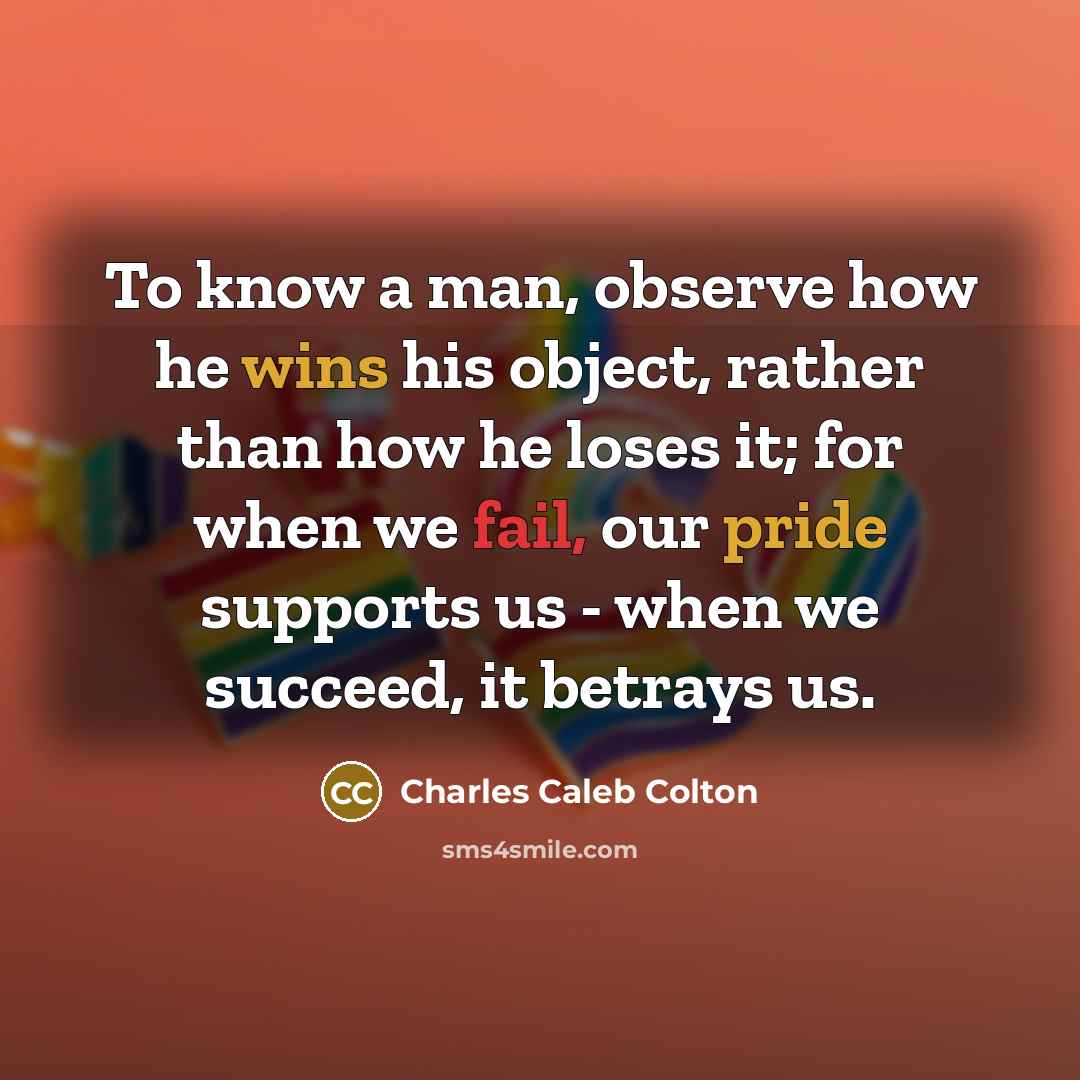 “To know a man, observe how he wins his object, rather than how he loses it; for when we fail, our pride supports us - when we succeed, it betrays us.” quote by Charles Caleb Colton