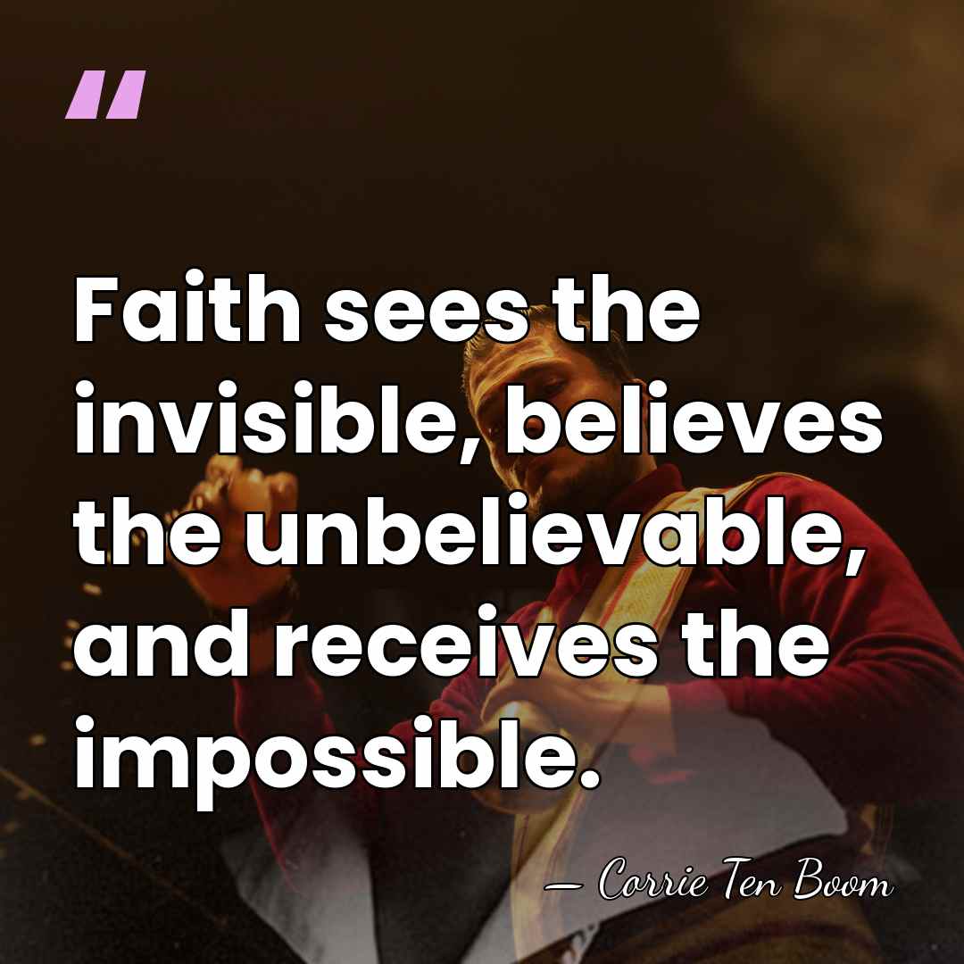 Faith sees the invisible, believes the unbelievable, and receives the impossible. - Corrie Ten Boom