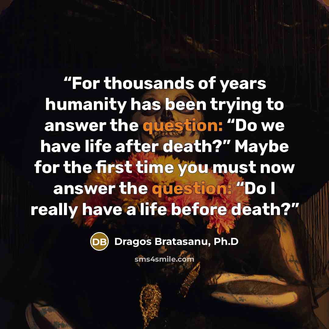“For thousands of years humanity has been trying to answer the question: “Do we have life after death?” Maybe for the first time you must now answer the question: “Do I really have a life before death?” quote by Dragos Bratasanu, Ph.D