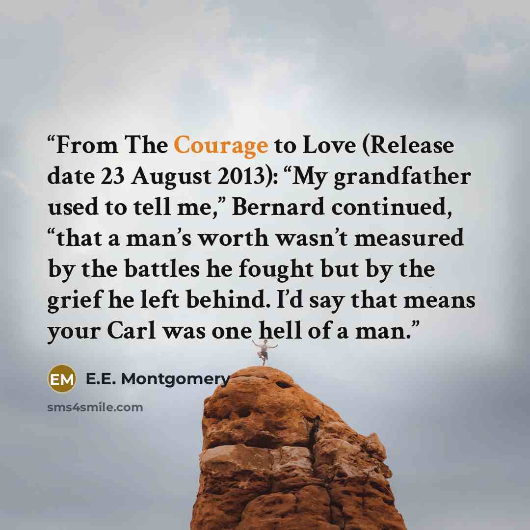 “From The Courage to Love (Release date 23 August 2013): “My grandfather used to tell me,” Bernard continued, “that a man’s worth wasn’t measured by the battles he fought but by the grief he left behind. I’d say that means your Carl was one hell of a man.” quote by E.E. Montgomery