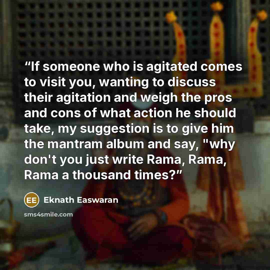“If someone who is agitated comes to visit you, wanting to discuss their agitation and weigh the pros and cons of what action he should take, my suggestion is to give him the mantram album and say, "why don't you just write Rama, Rama, Rama a thousand times?” quote by Eknath Easwaran