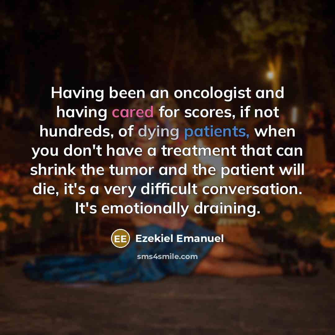 “Having been an oncologist and having cared for scores, if not hundreds, of dying patients, when you don't have a treatment that can shrink the tumor and the patient will die, it's a very difficult conversation. It's emotionally draining.” quote by Ezekiel Emanuel