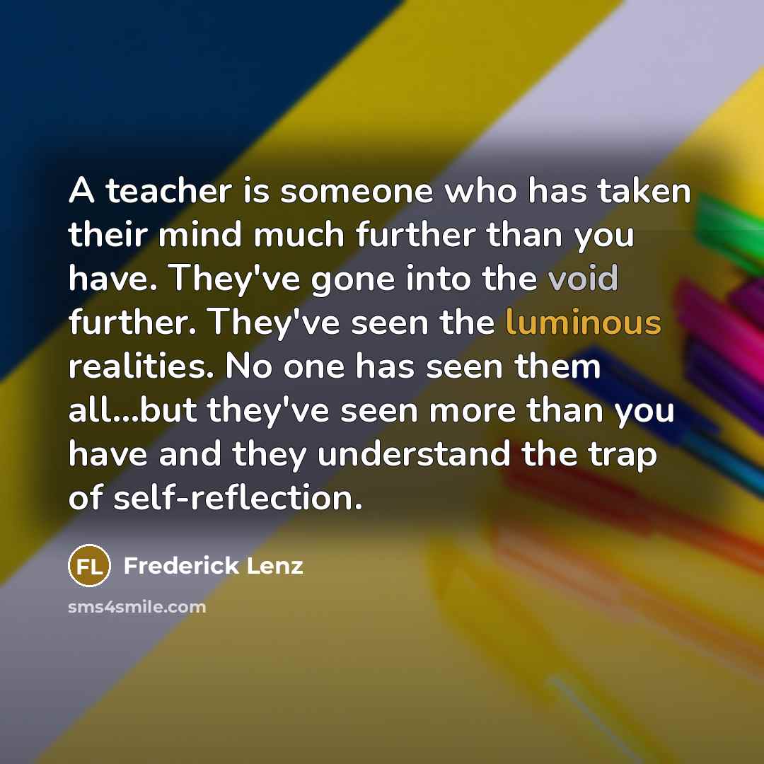 “A teacher is someone who has taken their mind much further than you have. They've gone into the void further. They've seen the luminous realities. No one has seen them all...but they've seen more than you have and they understand the trap of self-reflection.” quote by Frederick Lenz
