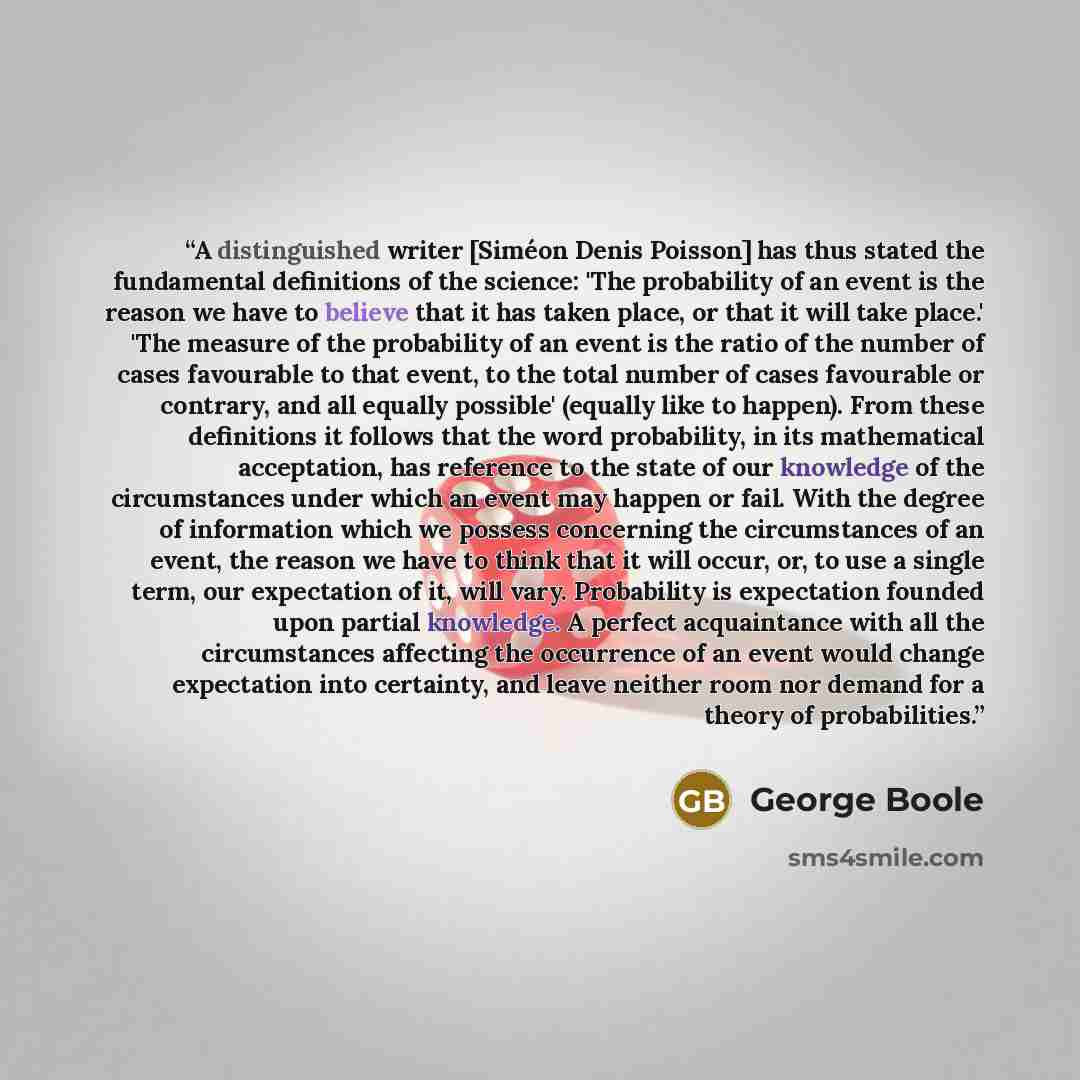 “A distinguished writer [Siméon Denis Poisson] has thus stated the fundamental definitions of the science: 'The probability of an event is the reason we have to believe that it has taken place, or that it will take place.' 'The measure of the probability of an event is the ratio of the number of…” quote by George Boole