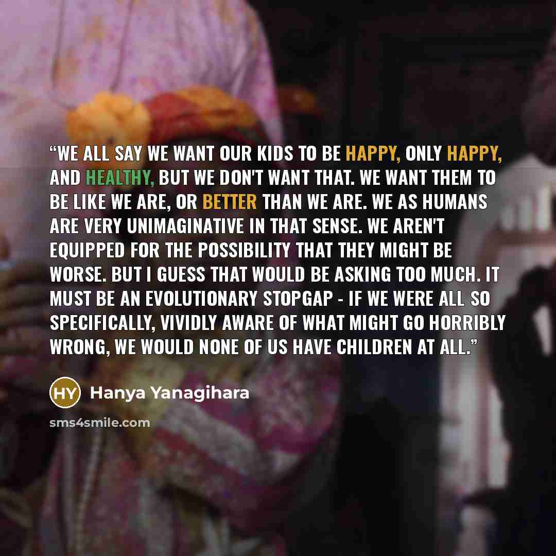 “We all say we want our kids to be happy, only happy, and healthy, but we don't want that. We want them to be like we are, or better than we are. We as humans are very unimaginative in that sense. We aren't equipped for the possibility that they might be worse. But I guess that would be asking too…” quote by Hanya Yanagihara