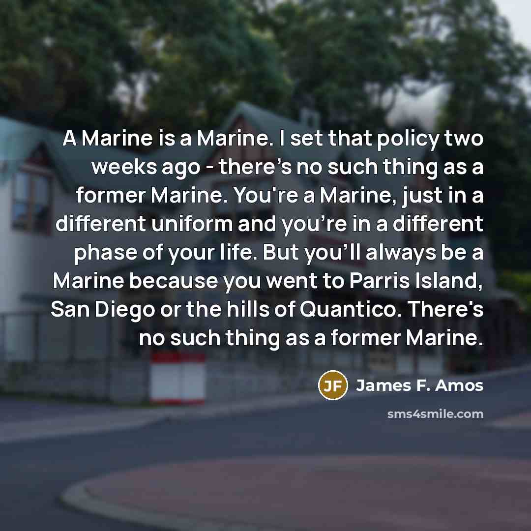 “A Marine is a Marine. I set that policy two weeks ago - there's no such thing as a former Marine. You're a Marine, just in a different uniform and you're in a different phase of your life. But you'll always be a Marine because you went to Parris Island, San Diego or the hills of Quantico. There's…” quote by James F. Amos