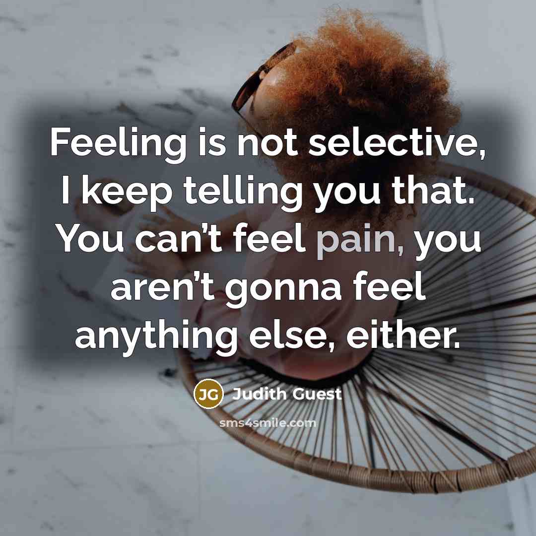 “Feeling is not selective, I keep telling you that. You can’t feel pain, you aren’t gonna feel anything else, either.” quote by Judith Guest